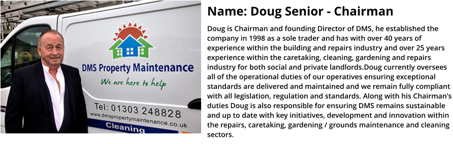 Name: Doug Senior - Chairman Doug is Chairman and founding Director of DMS, he established the company in 1998 as a sole trader and has with over 40 years of experience within the building and repairs industry and over 25 years experience within the caretaking, cleaning, gardening and repairs industry for both social and private landlords.Doug currently oversees all of the operational duties of our operatives ensuring exceptional standards are delivered and maintained and we remain fully compliant with all legislation, regulation and standards. Along with his Chairman's duties Doug is also responsible for ensuring DMS remains sustainable and up to date with key initiatives, development and innovation within the repairs, caretaking, gardening / grounds maintenance and cleaning sectors.