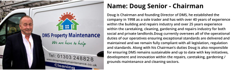 Name: Doug Senior - Chairman Doug is Chairman and founding Director of DMS, he established the company in 1998 as a sole trader and has with over 40 years of experience within the building and repairs industry and over 25 years experience within the caretaking, cleaning, gardening and repairs industry for both social and private landlords.Doug currently oversees all of the operational duties of our operatives ensuring exceptional standards are delivered and maintained and we remain fully compliant with all legislation, regulation and standards. Along with his Chairman's duties Doug is also responsible for ensuring DMS remains sustainable and up to date with key initiatives, development and innovation within the repairs, caretaking, gardening / grounds maintenance and cleaning sectors.