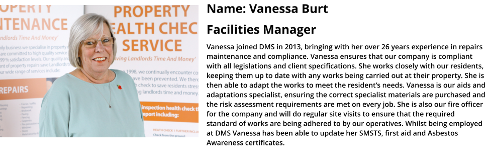Name: Vanessa Burt Facilities Manager Vanessa joined DMS in 2013, bringing with her over 26 years experience in repairs maintenance and compliance. Vanessa ensures that our company is compliant with all legislations and client specifications. She works closely with our residents, keeping them up to date with any works being carried out at their property. She is then able to adapt the works to meet the resident’s needs. Vanessa is our aids and adaptations specialist, ensuring the correct specialist materials are purchased and the risk assessment requirements are met on every job. She is also our fire officer for the company and will do regular site visits to ensure that the required standard of works are being adhered to by our operatives. Whilst being employed at DMS Vanessa has been able to update her SMSTS, first aid and Asbestos Awareness certificates.