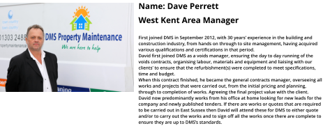 Name: Dave Perrett  West Kent Area Manager  First joined DMS in September 2012, with 30 years’ experience in the building and construction industry, from hands on through to site management, having acquired various qualifications and certifications in that period.   David first joined DMS as a voids manager, ensuring the day to day running of the voids contracts, organising labour, materials and equipment and liaising with our clients’ to ensure that the refurbishment(s) were completed to meet specifications, time and budget.  When this contract finished, he became the general contracts manager, overseeing all works and projects that were carried out, from the initial pricing and planning, through to completion of works. Agreeing the final project value with the client.  David now predominantly works from his office at home looking for new leads for the company and newly published tenders. If there are works or quotes that are required to be carried out in East Sussex then David will attend these for DMS to either quote and/or to carry out the works and to sign off all the works once there are complete to ensure they are up to DMS’s standards.
