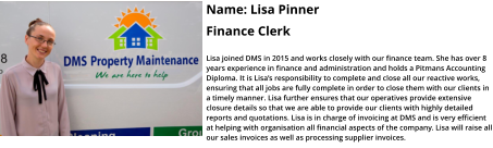 Name: Lisa Pinner  Finance Clerk  Lisa joined DMS in 2015 and works closely with our finance team. She has over 8 years experience in finance and administration and holds a Pitmans Accounting Diploma. It is Lisa’s responsibility to complete and close all our reactive works, ensuring that all jobs are fully complete in order to close them with our clients in a timely manner. Lisa further ensures that our operatives provide extensive closure details so that we are able to provide our clients with highly detailed reports and quotations. Lisa is in charge of invoicing at DMS and is very efficient at helping with organisation all financial aspects of the company. Lisa will raise all our sales invoices as well as processing supplier invoices.