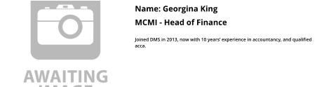 Name: Georgina King  MCMI - Head of Finance  Joined DMS in 2013, now with 10 years’ experience in accountancy, and qualified acca.