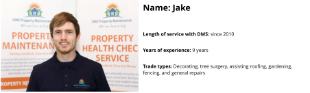 Name: Jake  Length of service with DMS: since 2010  Years of experience: 9 years  Trade types: Decorating, tree surgery, assisting roofing, gardening,  fencing, and general repairs
