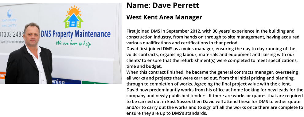 Name: Dave Perrett  West Kent Area Manager  First joined DMS in September 2012, with 30 years’ experience in the building and construction industry, from hands on through to site management, having acquired various qualifications and certifications in that period.   David first joined DMS as a voids manager, ensuring the day to day running of the voids contracts, organising labour, materials and equipment and liaising with our clients’ to ensure that the refurbishment(s) were completed to meet specifications, time and budget.  When this contract finished, he became the general contracts manager, overseeing all works and projects that were carried out, from the initial pricing and planning, through to completion of works. Agreeing the final project value with the client.  David now predominantly works from his office at home looking for new leads for the company and newly published tenders. If there are works or quotes that are required to be carried out in East Sussex then David will attend these for DMS to either quote and/or to carry out the works and to sign off all the works once there are complete to ensure they are up to DMS’s standards.
