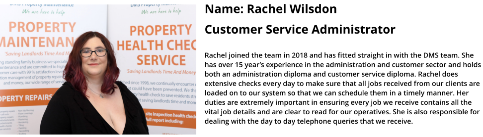 Name: Rachel Wilsdon   Customer Service Administrator   Rachel joined the team in 2018 and has fitted straight in with the DMS team. She has over 15 year’s experience in the administration and customer sector and holds both an administration diploma and customer service diploma. Rachel does extensive checks every day to make sure that all jobs received from our clients are loaded on to our system so that we can schedule them in a timely manner. Her duties are extremely important in ensuring every job we receive contains all the vital job details and are clear to read for our operatives. She is also responsible for dealing with the day to day telephone queries that we receive.