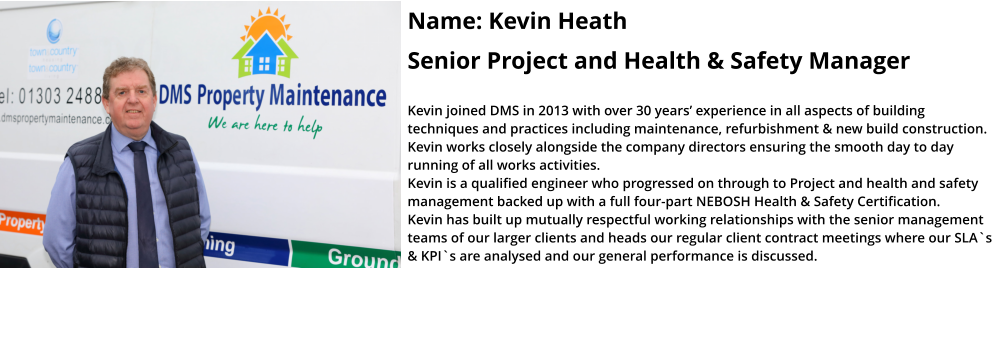 Name: Kevin Heath  Senior Project and Health & Safety Manager  Kevin joined DMS in 2013 with over 30 years’ experience in all aspects of building techniques and practices including maintenance, refurbishment & new build construction. Kevin works closely alongside the company directors ensuring the smooth day to day running of all works activities.  Kevin is a qualified engineer who progressed on through to Project and health and safety management backed up with a full four-part NEBOSH Health & Safety Certification.   Kevin has built up mutually respectful working relationships with the senior management teams of our larger clients and heads our regular client contract meetings where our SLA`s & KPI`s are analysed and our general performance is discussed.