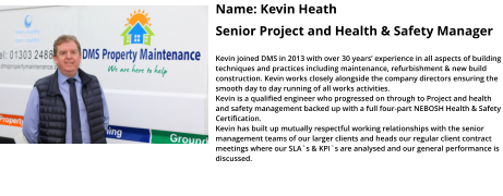 Name: Kevin Heath  Senior Project and Health & Safety Manager  Kevin joined DMS in 2013 with over 30 years’ experience in all aspects of building techniques and practices including maintenance, refurbishment & new build construction. Kevin works closely alongside the company directors ensuring the smooth day to day running of all works activities.  Kevin is a qualified engineer who progressed on through to Project and health and safety management backed up with a full four-part NEBOSH Health & Safety Certification.   Kevin has built up mutually respectful working relationships with the senior management teams of our larger clients and heads our regular client contract meetings where our SLA`s & KPI`s are analysed and our general performance is discussed.