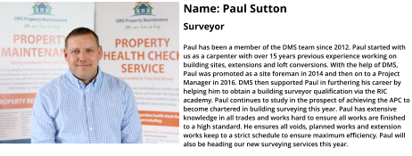 Name: Paul Sutton  Surveyor  Paul has been a member of the DMS team since 2012. Paul started with us as a carpenter with over 15 years previous experience working on building sites, extensions and loft conversions. With the help of DMS, Paul was promoted as a site foreman in 2014 and then on to a Project Manager in 2016. DMS then supported Paul in furthering his career by helping him to obtain a building surveyor qualification via the RIC academy. Paul continues to study in the prospect of achieving the APC to become chartered in building surveying this year. Paul has extensive knowledge in all trades and works hard to ensure all works are finished to a high standard. He ensures all voids, planned works and extension works keep to a strict schedule to ensure maximum efficiency. Paul will also be heading our new surveying services this year.